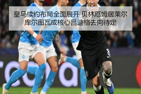 皇马续约布局全面展开 贝林厄姆居莱尔库尔图瓦成核心吕迪格去向待定 - bet365